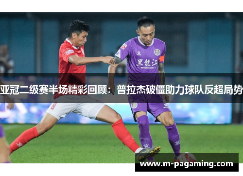 亚冠二级赛半场精彩回顾：普拉杰破僵助力球队反超局势