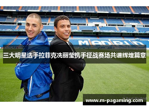 三大明星选手拉菲克冼丽莹携手征战赛场共谱辉煌篇章