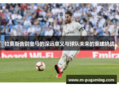 拉莫斯告别皇马的深远意义与球队未来的重建挑战