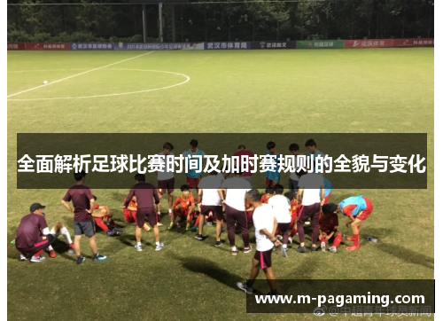 全面解析足球比赛时间及加时赛规则的全貌与变化