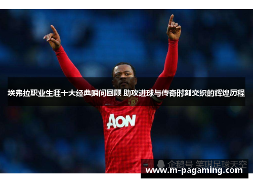 埃弗拉职业生涯十大经典瞬间回顾 助攻进球与传奇时刻交织的辉煌历程