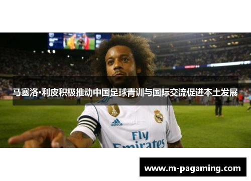 马塞洛·利皮积极推动中国足球青训与国际交流促进本土发展