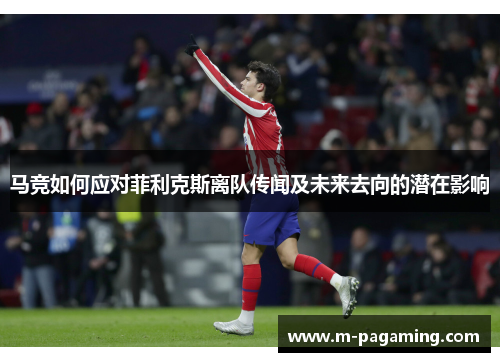 马竞如何应对菲利克斯离队传闻及未来去向的潜在影响