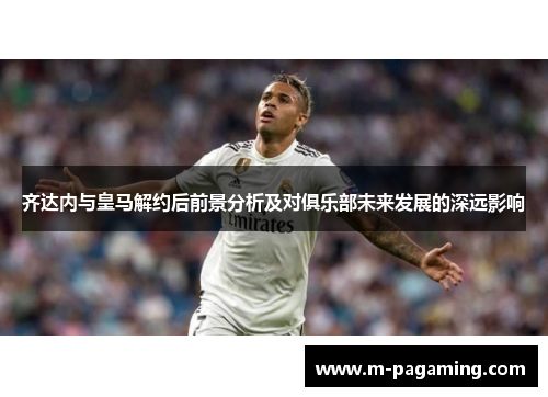 齐达内与皇马解约后前景分析及对俱乐部未来发展的深远影响