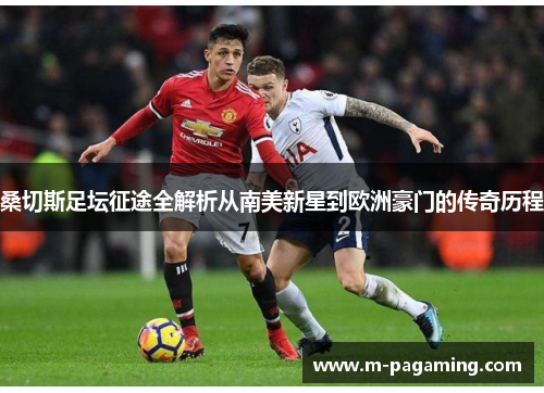 桑切斯足坛征途全解析从南美新星到欧洲豪门的传奇历程 桑切斯足坛征途全解析从南美新星到欧洲豪门的传奇历程