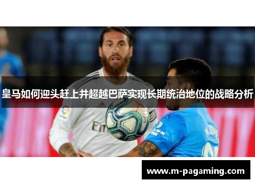 皇马如何迎头赶上并超越巴萨实现长期统治地位的战略分析 皇马如何迎头赶上并超越巴萨实现长期统治地位的战略分析